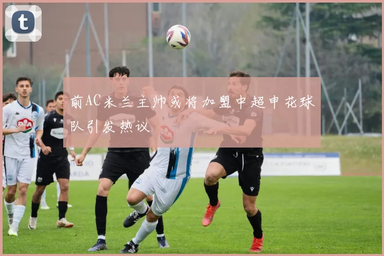 前AC米兰主帅或将加盟中超申花球队引发热议