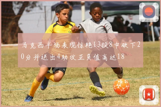 马克西半场表现惊艳13投8中砍下20分并送出4助攻正负值高达18