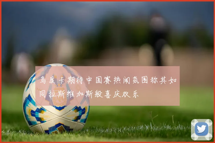 乌度卡期待中国赛热闹氛围称其如同拉斯维加斯般喜庆欢乐
