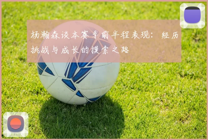 杨瀚森谈本赛季前半程表现：经历挑战与成长的摸索之路