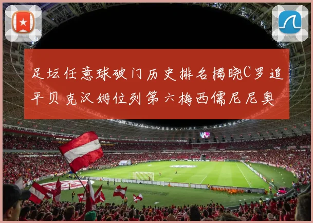 足坛任意球破门历史排名揭晓C罗追平贝克汉姆位列第六梅西儒尼尼奥称霸前两名