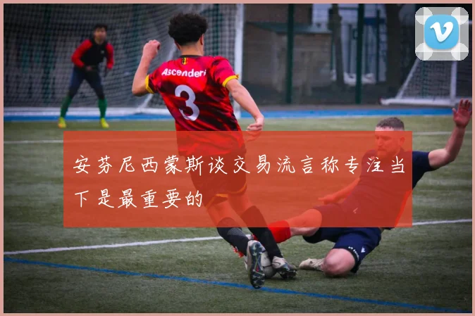 安芬尼西蒙斯谈交易流言称专注当下是最重要的