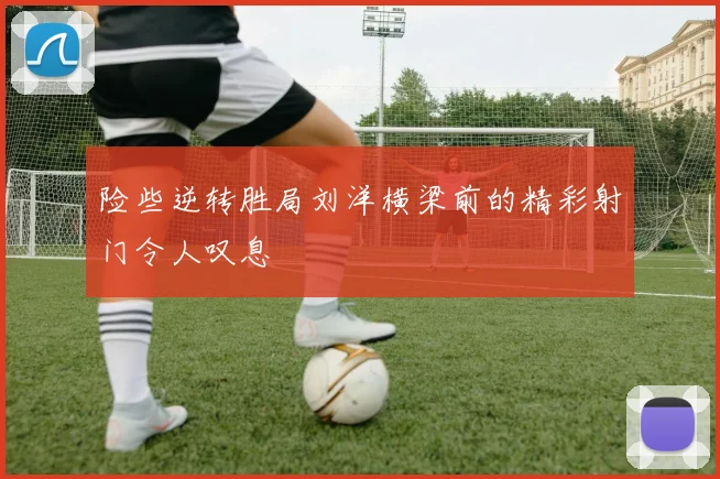 险些逆转胜局刘洋横梁前的精彩射门令人叹息