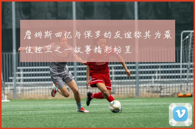 詹姆斯回忆与保罗的友谊称其为最佳控卫之一故事精彩纷呈