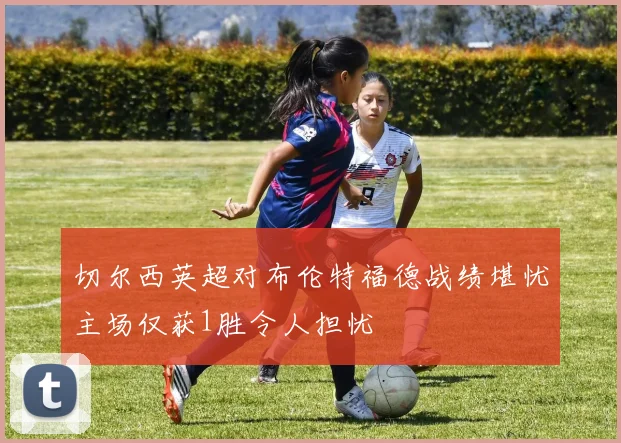 切尔西英超对布伦特福德战绩堪忧主场仅获1胜令人担忧