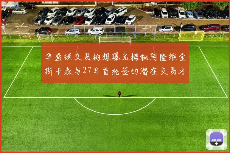 华盛顿交易构想曝光揭秘阿隆维金斯卡森与27年首轮签的潜在交易方案